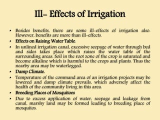 Ill- Effects of Irrigation
• Besides benefits, there are some ill-effects of irrigation also.
However, benefits are more than ill-effects.
• Effects on Raising Water Table.
• In unlined irrigation canal, excessive seepage of water through bed
and sides takes place which raises the water table of the
surrounding areas. Soil in the root zone of the crop is saturated and
become alkaline which is harmful to the crops and plants. Thus the
nearby area may be waterlogged.
• Damp Climate.
• Temperature of the command area of an irrigation projects may be
lowered and damp climate prevails, which adversely affect the
health of the community living in this area.
• Breeding Places of Mosquitoes
• Due to excess application of water, seepage and leakage from
canal, marshy land may be formed leading to breeding place of
mosquitos.
 