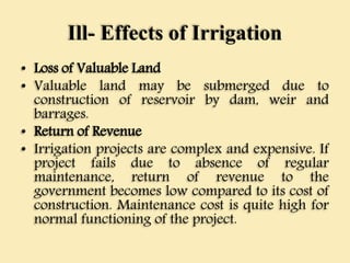Ill- Effects of Irrigation
• Loss of Valuable Land
• Valuable land may be submerged due to
construction of reservoir by dam, weir and
barrages.
• Return of Revenue
• Irrigation projects are complex and expensive. If
project fails due to absence of regular
maintenance, return of revenue to the
government becomes low compared to its cost of
construction. Maintenance cost is quite high for
normal functioning of the project.
 