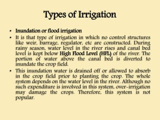 Types of Irrigation
• Inundation or flood irrigation
• It is that type of irrigation in which no control structures
like weir, barrage, regulator, etc are constructed. During
rainy season, water level in the river rises and canal bed
level is kept below High Flood Level (HFL) of the river. The
portion of water above the canal bed is diverted to
inundate the crop field.
• This inundation water is drained off or allowed to absorb
in the crop field prior to planting the crop. The whole
system depends on the water level in the river. Although no
such expenditure is involved in this system, over-irrigation
may damage the crops. Therefore, this system is not
popular.
 