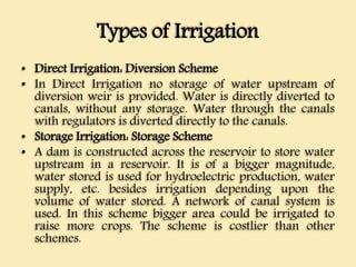 Types of Irrigation
• Direct Irrigation: Diversion Scheme
• In Direct Irrigation no storage of water upstream of
diversion weir is provided. Water is directly diverted to
canals, without any storage. Water through the canals
with regulators is diverted directly to the canals.
• Storage Irrigation: Storage Scheme
• A dam is constructed across the reservoir to store water
upstream in a reservoir. It is of a bigger magnitude,
water stored is used for hydroelectric production, water
supply, etc. besides irrigation depending upon the
volume of water stored. A network of canal system is
used. In this scheme bigger area could be irrigated to
raise more crops. The scheme is costlier than other
schemes.
 
