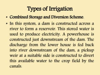 Types of Irrigation
• Combined Storage and Diversion Scheme.
• In this system, a dam is constructed across a
river to form a reservoir. This stored water is
used to produce electricity. A powerhouse is
constructed just downstream of the dam. The
discharge from the lower house is fed back
into river downstream of the dam, a pickup
weir at a suitable side is constructed to divert
this available water to the crop field by the
canals.
 