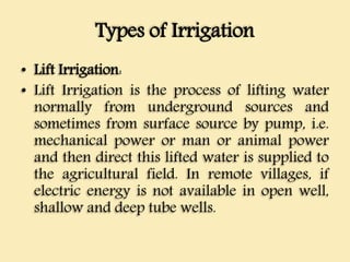 Types of Irrigation
• Lift Irrigation:
• Lift Irrigation is the process of lifting water
normally from underground sources and
sometimes from surface source by pump, i.e.
mechanical power or man or animal power
and then direct this lifted water is supplied to
the agricultural field. In remote villages, if
electric energy is not available in open well,
shallow and deep tube wells.
 
