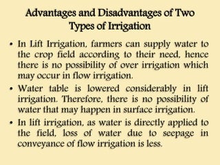 Advantages and Disadvantages of Two
Types of Irrigation
• In Lift Irrigation, farmers can supply water to
the crop field according to their need, hence
there is no possibility of over irrigation which
may occur in flow irrigation.
• Water table is lowered considerably in lift
irrigation. Therefore, there is no possibility of
water that may happen in surface irrigation.
• In lift irrigation, as water is directly applied to
the field, loss of water due to seepage in
conveyance of flow irrigation is less.
 