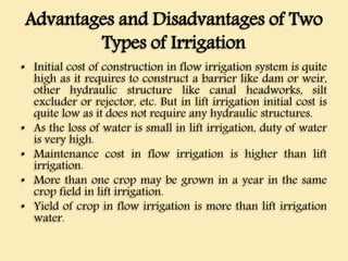 Advantages and Disadvantages of Two
Types of Irrigation
• Initial cost of construction in flow irrigation system is quite
high as it requires to construct a barrier like dam or weir,
other hydraulic structure like canal headworks, silt
excluder or rejector, etc. But in lift irrigation initial cost is
quite low as it does not require any hydraulic structures.
• As the loss of water is small in lift irrigation, duty of water
is very high.
• Maintenance cost in flow irrigation is higher than lift
irrigation.
• More than one crop may be grown in a year in the same
crop field in lift irrigation.
• Yield of crop in flow irrigation is more than lift irrigation
water.
 