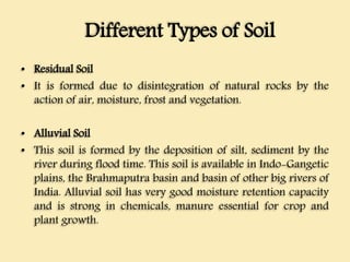 Different Types of Soil
• Residual Soil
• It is formed due to disintegration of natural rocks by the
action of air, moisture, frost and vegetation.
• Alluvial Soil
• This soil is formed by the deposition of silt, sediment by the
river during flood time. This soil is available in Indo-Gangetic
plains, the Brahmaputra basin and basin of other big rivers of
India. Alluvial soil has very good moisture retention capacity
and is strong in chemicals, manure essential for crop and
plant growth.
 