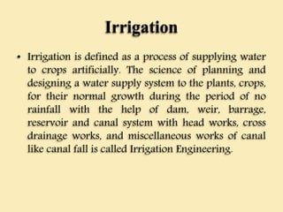 Irrigation
• Irrigation is defined as a process of supplying water
to crops artificially. The science of planning and
designing a water supply system to the plants, crops,
for their normal growth during the period of no
rainfall with the help of dam, weir, barrage,
reservoir and canal system with head works, cross
drainage works, and miscellaneous works of canal
like canal fall is called Irrigation Engineering.
 