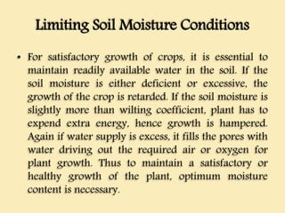 Limiting Soil Moisture Conditions
• For satisfactory growth of crops, it is essential to
maintain readily available water in the soil. If the
soil moisture is either deficient or excessive, the
growth of the crop is retarded. If the soil moisture is
slightly more than wilting coefficient, plant has to
expend extra energy, hence growth is hampered.
Again if water supply is excess, it fills the pores with
water driving out the required air or oxygen for
plant growth. Thus to maintain a satisfactory or
healthy growth of the plant, optimum moisture
content is necessary.
 