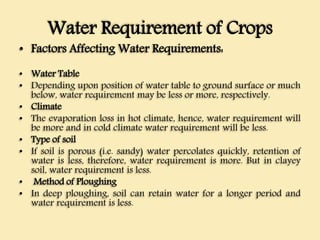 Water Requirement of Crops
• Factors Affecting Water Requirements:
• Water Table
• Depending upon position of water table to ground surface or much
below, water requirement may be less or more, respectively.
• Climate
• The evaporation loss in hot climate, hence, water requirement will
be more and in cold climate water requirement will be less.
• Type of soil
• If soil is porous (i.e. sandy) water percolates quickly, retention of
water is less, therefore, water requirement is more. But in clayey
soil, water requirement is less.
• Method of Ploughing
• In deep ploughing, soil can retain water for a longer period and
water requirement is less.
 