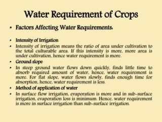 Water Requirement of Crops
• Factors Affecting Water Requirements:
• Intensity of Irrigation
• Intensity of irrigation means the ratio of area under cultivation to
the total culturable area. If this intensity is more, more area is
under cultivation, hence water requirement is more.
• Ground slope
• In steep ground water flows down quickly, finds little time to
absorb required amount of water, hence, water requirement is
more. For flat slope, water flows slowly, finds enough time for
absorption, hence, water requirement is less.
• Method of application of water
• In surface flow irrigation, evaporation is more and in sub-surface
irrigation, evaporation loss is minimum. Hence, water requirement
is more in surface irrigation than sub-surface irrigation.
 