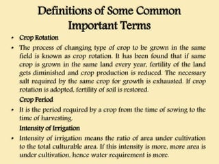 Definitions of Some Common
Important Terms
• Crop Rotation
• The process of changing type of crop to be grown in the same
field is known as crop rotation. It has been found that if same
crop is grown in the same land every year, fertility of the land
gets diminished and crop production is reduced. The necessary
salt required by the same crop for growth is exhausted. If crop
rotation is adopted, fertility of soil is restored.
Crop Period
• It is the period required by a crop from the time of sowing to the
time of harvesting.
Intensity of Irrigation
• Intensity of irrigation means the ratio of area under cultivation
to the total culturable area. If this intensity is more, more area is
under cultivation, hence water requirement is more.
 