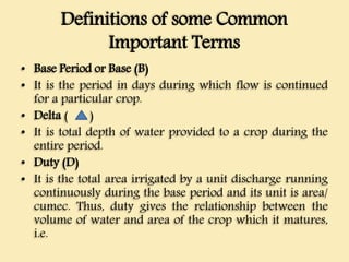 Definitions of some Common
Important Terms
• Base Period or Base (B)
• It is the period in days during which flow is continued
for a particular crop.
• Delta ( )
• It is total depth of water provided to a crop during the
entire period.
• Duty (D)
• It is the total area irrigated by a unit discharge running
continuously during the base period and its unit is area/
cumec. Thus, duty gives the relationship between the
volume of water and area of the crop which it matures,
i.e.
 