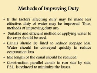 Methods of Improving Duty
• If the factors affecting duty may be made less
effective, duty of water may be improved. Thus,
methods of improving duty are:
• Suitable and efficient method of applying water to
the crop should be used.
• Canals should be lined to reduce seepage loss.
Water should be conveyed quickly to reduce
evaporation loss.
• Idle length of the canal should be reduced.
• Construction parallel canals to run side by side,
F.S.L. is reduced to minimize the losses.
 