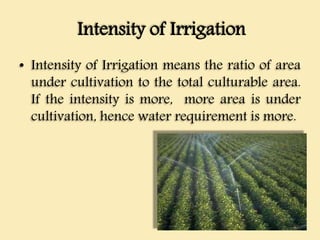 Intensity of Irrigation
• Intensity of Irrigation means the ratio of area
under cultivation to the total culturable area.
If the intensity is more, more area is under
cultivation, hence water requirement is more.
 