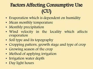 Factors Affecting Consumptive Use
(CU)
• Evaporation which is dependent on humidity
• Mean monthly temperature
• Monthly precipitation
• Wind velocity in the locality which affects
evaporation
• Soil type and its topography
• Cropping pattern, growth stage and type of crop
• Growing season of the crop
• Method of applying irrigation
• Irrigation water depth
• Day light hours
 