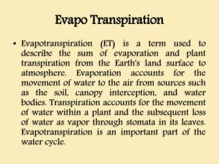 Evapo Transpiration
• Evapotranspiration (ET) is a term used to
describe the sum of evaporation and plant
transpiration from the Earth's land surface to
atmosphere. Evaporation accounts for the
movement of water to the air from sources such
as the soil, canopy interception, and water
bodies. Transpiration accounts for the movement
of water within a plant and the subsequent loss
of water as vapor through stomata in its leaves.
Evapotranspiration is an important part of the
water cycle.
 