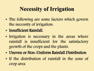 Necessity of Irrigation
• The following are some factors which govern
the necessity of irrigation:
• Insufficient Rainfall.
• Irrigation is necessary in the areas where
rainfall is insufficient for the satisfactory
growth of the crops and the plants.
• Uneven or Non-Uniform Rainfall Distribution
• If the distribution of rainfall in the zone of
crop area
 