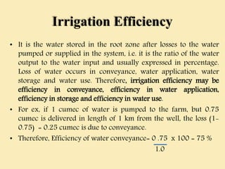Irrigation Efficiency
• It is the water stored in the root zone after losses to the water
pumped or supplied in the system, i.e. it is the ratio of the water
output to the water input and usually expressed in percentage.
Loss of water occurs in conveyance, water application, water
storage and water use. Therefore, irrigation efficiency may be
efficiency in conveyance, efficiency in water application,
efficiency in storage and efficiency in water use.
• For ex, if 1 cumec of water is pumped to the farm, but 0.75
cumec is delivered in length of 1 km from the well, the loss (1-
0.75) = 0.25 cumec is due to conveyance.
• Therefore, Efficiency of water conveyance= 0 .75 x 100 = 75 %
1.0
 