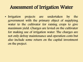 Assessment of Irrigation Water
• Irrigation projects are undertaken by the
government with the primary object of supplying
water to the cultivator for raising crops to give
maximum yield. Charges are levied on the cultivator
for making use of irrigation water. The charges are
not only defray maintenance and operation costs but
also include some return on the capital investment
on the project.
 