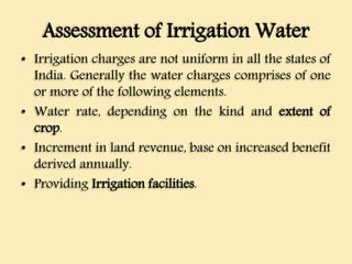 Assessment of Irrigation Water
• Irrigation charges are not uniform in all the states of
India. Generally the water charges comprises of one
or more of the following elements.
• Water rate, depending on the kind and extent of
crop.
• Increment in land revenue, base on increased benefit
derived annually.
• Providing Irrigation facilities.
 