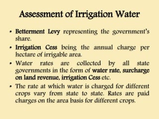 Assessment of Irrigation Water
• Betterment Levy representing the government’s
share.
• Irrigation Cess being the annual charge per
hectare of irrigable area.
• Water rates are collected by all state
governments in the form of water rate, surcharge
on land revenue, irrigation Cess etc.
• The rate at which water is charged for different
crops vary from state to state. Rates are paid
charges on the area basis for different crops.
 