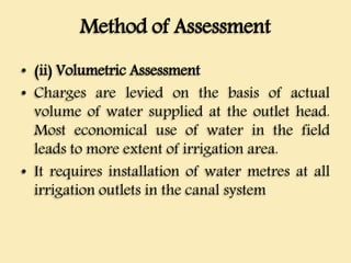 Method of Assessment
• (ii) Volumetric Assessment
• Charges are levied on the basis of actual
volume of water supplied at the outlet head.
Most economical use of water in the field
leads to more extent of irrigation area.
• It requires installation of water metres at all
irrigation outlets in the canal system
 