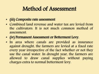 Method of Assessment
• (iii) Composite rate assessment
• Combined land revenue and water tax are levied from
the cultivators. It is not much common method of
assessment.
• (iv) Permanent Assessment or Betterment Levy.
• In area where canals are provided as insurance
against drought, the farmers are levied at a fixed rate
every year irrespective of the fact whether or not they
use the canal water. In drought year, the farmers are
allowed to draw canal supplies without paying
charges extra to normal betterment levy.
 
