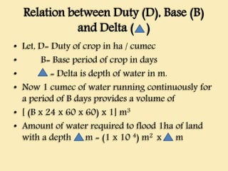 Relation between Duty (D), Base (B)
and Delta ( )
• Let, D= Duty of crop in ha / cumec
• B= Base period of crop in days
• = Delta is depth of water in m.
• Now 1 cumec of water running continuously for
a period of B days provides a volume of
• [ (B x 24 x 60 x 60) x 1] m3
• Amount of water required to flood 1ha of land
with a depth m = (1 x 10 4) m2 x m
 