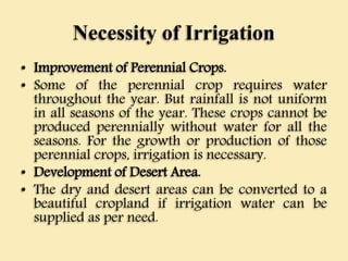 Necessity of Irrigation
• Improvement of Perennial Crops.
• Some of the perennial crop requires water
throughout the year. But rainfall is not uniform
in all seasons of the year. These crops cannot be
produced perennially without water for all the
seasons. For the growth or production of those
perennial crops, irrigation is necessary.
• Development of Desert Area.
• The dry and desert areas can be converted to a
beautiful cropland if irrigation water can be
supplied as per need.
 
