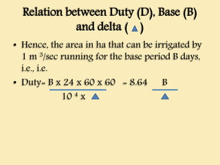 Relation between Duty (D), Base (B)
and delta ( )
• Hence, the area in ha that can be irrigated by
1 m 3/sec running for the base period B days,
i.e., i.e.
• Duty= B x 24 x 60 x 60 = 8.64 B
10 4 x
 