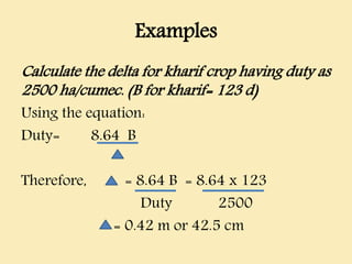 Examples
Calculate the delta for kharif crop having duty as
2500 ha/cumec. (B for kharif= 123 d)
Using the equation:
Duty= 8.64 B
Therefore, = 8.64 B = 8.64 x 123
Duty 2500
= 0.42 m or 42.5 cm
 