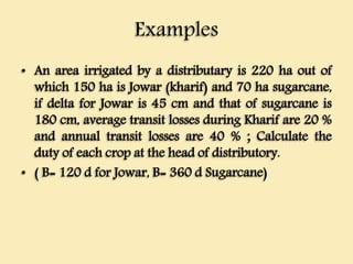 Examples
• An area irrigated by a distributary is 220 ha out of
which 150 ha is Jowar (kharif) and 70 ha sugarcane,
if delta for Jowar is 45 cm and that of sugarcane is
180 cm, average transit losses during Kharif are 20 %
and annual transit losses are 40 % ; Calculate the
duty of each crop at the head of distributory.
• ( B= 120 d for Jowar, B= 360 d Sugarcane)
 