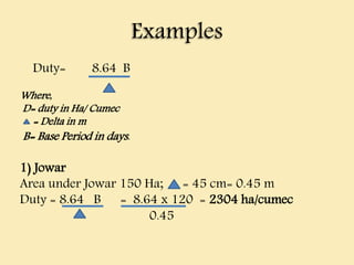 Examples
Duty= 8.64 B
Where,
D= duty in Ha/ Cumec
= Delta in m
B= Base Period in days.
1) Jowar
Area under Jowar 150 Ha; = 45 cm= 0.45 m
Duty = 8.64 B = 8.64 x 120 = 2304 ha/cumec
0.45
 
