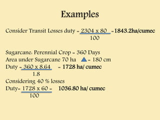 Examples
Consider Transit Losses duty = 2304 x 80 =1843.2ha/cumec
100
Sugarcane: Perennial Crop = 360 Days
Area under Sugarcane 70 ha = 180 cm
Duty = 360 x 8.64 = 1728 ha/ cumec
1.8
Considering 40 % losses
Duty= 1728 x 60 = 1036.80 ha/ cumec
100
 