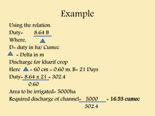 Example
Using the relation.
Duty= 8.64 B
Where,
D= duty in ha/ Cumec
= Delta in m
Discharge for kharif crop
Here = 60 cm = 0.60 m, B= 21 Days
Duty= 8.64 x 21 = 302.4
0.60
Area to be irrigated= 5000ha
Required discharge of channel= 5000 = 16.53 cumec
302.4
 