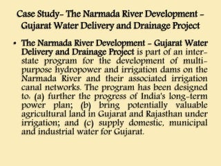 Case Study- The Narmada River Development -
Gujarat Water Delivery and Drainage Project
• The Narmada River Development - Gujarat Water
Delivery and Drainage Project is part of an inter-
state program for the development of multi-
purpose hydropower and irrigation dams on the
Narmada River and their associated irrigation
canal networks. The program has been designed
to: (a) further the progress of India's long-term
power plan; (b) bring potentially valuable
agricultural land in Gujarat and Rajasthan under
irrigation; and (c) supply domestic, municipal
and industrial water for Gujarat.
 