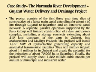 Case Study- The Narmada River Development -
Gujarat Water Delivery and Drainage Project
• The project consists of the first three year time slice of
construction of a large main canal extending for about 440
km through Gujarat to Rajasthan and an extensive canal
network. A separate, parallel operation supported by the
Bank Group will finance construction of a dam and power
complex, including a storage reservoir extending about
210 kms upstream of the dam in Gujarat, into
Maharashtra and Madhya Pradesh. The projects will install
1,450 MW of hydroelectric generating capacity and
associated transmission facilities. They will further irrigate
about 1.9 million ha in Gujarat and create the potential for
the irrigation of about 70,000 ha in Rajasthan. Finally, the
projects will supply about 1,300 million cubic meters per
annum of municipal and industrial water.
 