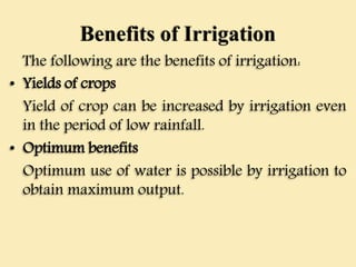Benefits of Irrigation
The following are the benefits of irrigation:
• Yields of crops
Yield of crop can be increased by irrigation even
in the period of low rainfall.
• Optimum benefits
Optimum use of water is possible by irrigation to
obtain maximum output.
 