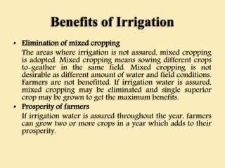 Benefits of Irrigation
• Elimination of mixed cropping
The areas where irrigation is not assured, mixed cropping
is adopted. Mixed cropping means sowing different crops
to-geather in the same field. Mixed cropping is not
desirable as different amount of water and field conditions.
Farmers are not benefitted. If irrigation water is assured,
mixed cropping may be eliminated and single superior
crop may be grown to get the maximum benefits.
• Prosperity of farmers
If irrigation water is assured throughout the year, farmers
can grow two or more crops in a year which adds to their
prosperity.
 