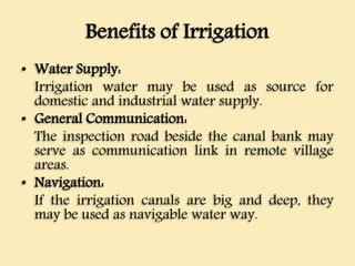 Benefits of Irrigation
• Water Supply:
Irrigation water may be used as source for
domestic and industrial water supply.
• General Communication:
The inspection road beside the canal bank may
serve as communication link in remote village
areas.
• Navigation:
If the irrigation canals are big and deep, they
may be used as navigable water way.
 