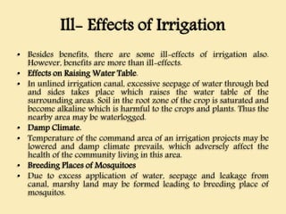 Ill- Effects of Irrigation
• Besides benefits, there are some ill-effects of irrigation also.
However, benefits are more than ill-effects.
• Effects on Raising Water Table.
• In unlined irrigation canal, excessive seepage of water through bed
and sides takes place which raises the water table of the
surrounding areas. Soil in the root zone of the crop is saturated and
become alkaline which is harmful to the crops and plants. Thus the
nearby area may be waterlogged.
• Damp Climate.
• Temperature of the command area of an irrigation projects may be
lowered and damp climate prevails, which adversely affect the
health of the community living in this area.
• Breeding Places of Mosquitoes
• Due to excess application of water, seepage and leakage from
canal, marshy land may be formed leading to breeding place of
mosquitos.
 
