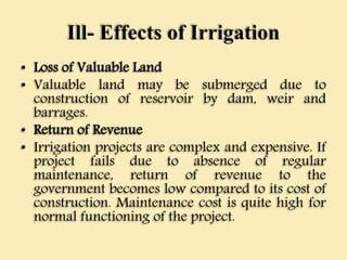 Ill- Effects of Irrigation
• Loss of Valuable Land
• Valuable land may be submerged due to
construction of reservoir by dam, weir and
barrages.
• Return of Revenue
• Irrigation projects are complex and expensive. If
project fails due to absence of regular
maintenance, return of revenue to the
government becomes low compared to its cost of
construction. Maintenance cost is quite high for
normal functioning of the project.
 
