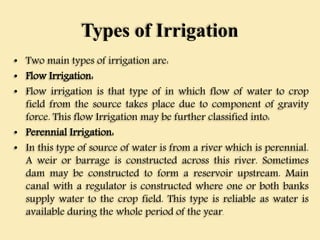 Types of Irrigation
• Two main types of irrigation are:
• Flow Irrigation:
• Flow irrigation is that type of in which flow of water to crop
field from the source takes place due to component of gravity
force. This flow Irrigation may be further classified into:
• Perennial Irrigation:
• In this type of source of water is from a river which is perennial.
A weir or barrage is constructed across this river. Sometimes
dam may be constructed to form a reservoir upstream. Main
canal with a regulator is constructed where one or both banks
supply water to the crop field. This type is reliable as water is
available during the whole period of the year.
 
