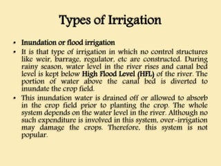 Types of Irrigation
• Inundation or flood irrigation
• It is that type of irrigation in which no control structures
like weir, barrage, regulator, etc are constructed. During
rainy season, water level in the river rises and canal bed
level is kept below High Flood Level (HFL) of the river. The
portion of water above the canal bed is diverted to
inundate the crop field.
• This inundation water is drained off or allowed to absorb
in the crop field prior to planting the crop. The whole
system depends on the water level in the river. Although no
such expenditure is involved in this system, over-irrigation
may damage the crops. Therefore, this system is not
popular.
 
