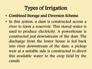 Types of Irrigation
• Combined Storage and Diversion Scheme.
• In this system, a dam is constructed across a
river to form a reservoir. This stored water is
used to produce electricity. A powerhouse is
constructed just downstream of the dam. The
discharge from the lower house is fed back
into river downstream of the dam, a pickup
weir at a suitable side is constructed to divert
this available water to the crop field by the
canals.
 