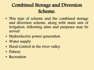 Combined Storage and Diversion
Scheme.
• This type of scheme and the combined storage
and diversion scheme, along with main aim of
irrigation, following aims and purposes may be
served
• Hydroelectric power generation
• Water supply
• Flood Control in the river valley
• Fishery
• Recreation
 