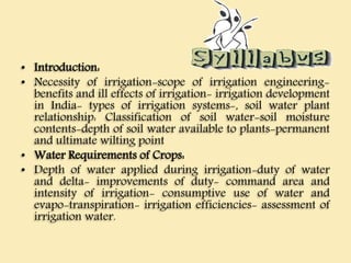 • Introduction:
• Necessity of irrigation-scope of irrigation engineering-
benefits and ill effects of irrigation- irrigation development
in India- types of irrigation systems-, soil water plant
relationship: Classification of soil water-soil moisture
contents-depth of soil water available to plants-permanent
and ultimate wilting point
• Water Requirements of Crops:
• Depth of water applied during irrigation-duty of water
and delta- improvements of duty- command area and
intensity of irrigation- consumptive use of water and
evapo-transpiration- irrigation efficiencies- assessment of
irrigation water.
 