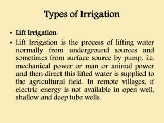 Types of Irrigation
• Lift Irrigation:
• Lift Irrigation is the process of lifting water
normally from underground sources and
sometimes from surface source by pump, i.e.
mechanical power or man or animal power
and then direct this lifted water is supplied to
the agricultural field. In remote villages, if
electric energy is not available in open well,
shallow and deep tube wells.
 