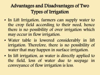 Advantages and Disadvantages of Two
Types of Irrigation
• In Lift Irrigation, farmers can supply water to
the crop field according to their need, hence
there is no possibility of over irrigation which
may occur in flow irrigation.
• Water table is lowered considerably in lift
irrigation. Therefore, there is no possibility of
water that may happen in surface irrigation.
• In lift irrigation, as water is directly applied to
the field, loss of water due to seepage in
conveyance of flow irrigation is less.
 