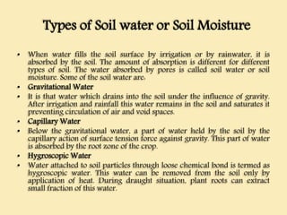 Types of Soil water or Soil Moisture
• When water fills the soil surface by irrigation or by rainwater, it is
absorbed by the soil. The amount of absorption is different for different
types of soil. The water absorbed by pores is called soil water or soil
moisture. Some of the soil water are:
• Gravitational Water
• It is that water which drains into the soil under the influence of gravity.
After irrigation and rainfall this water remains in the soil and saturates it
preventing circulation of air and void spaces.
• Capillary Water
• Below the gravitational water, a part of water held by the soil by the
capillary action of surface tension force against gravity. This part of water
is absorbed by the root zone of the crop.
• Hygroscopic Water
• Water attached to soil particles through loose chemical bond is termed as
hygroscopic water. This water can be removed from the soil only by
application of heat. During draught situation, plant roots can extract
small fraction of this water.
 