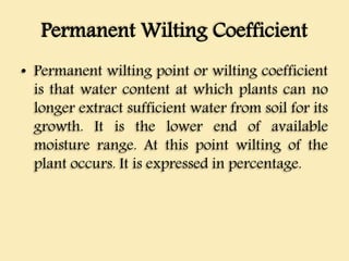 Permanent Wilting Coefficient
• Permanent wilting point or wilting coefficient
is that water content at which plants can no
longer extract sufficient water from soil for its
growth. It is the lower end of available
moisture range. At this point wilting of the
plant occurs. It is expressed in percentage.
 